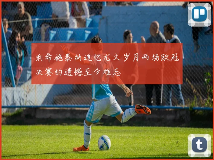 利希施泰纳追忆尤文岁月两场欧冠决赛的遗憾至今难忘